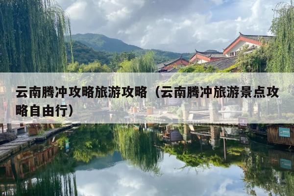 云南腾冲攻略旅游攻略（云南腾冲旅游景点攻略自由行）