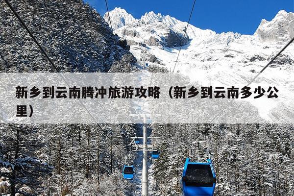 新乡到云南腾冲旅游攻略（新乡到云南多少公里）