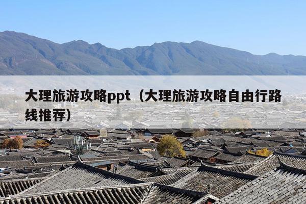 大理旅游攻略ppt（大理旅游攻略自由行路线推荐）