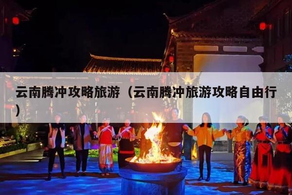 云南腾冲攻略旅游（云南腾冲旅游攻略自由行）