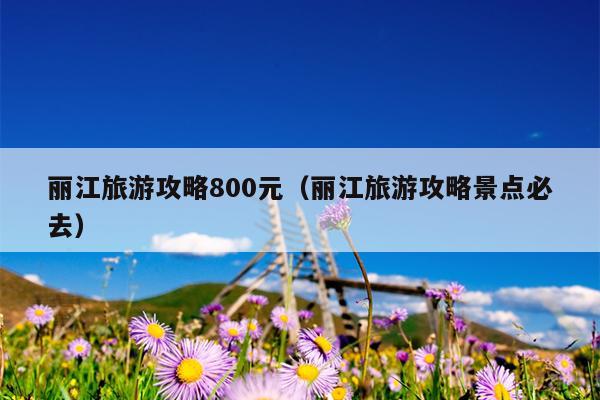 丽江旅游攻略800元（丽江旅游攻略景点必去）