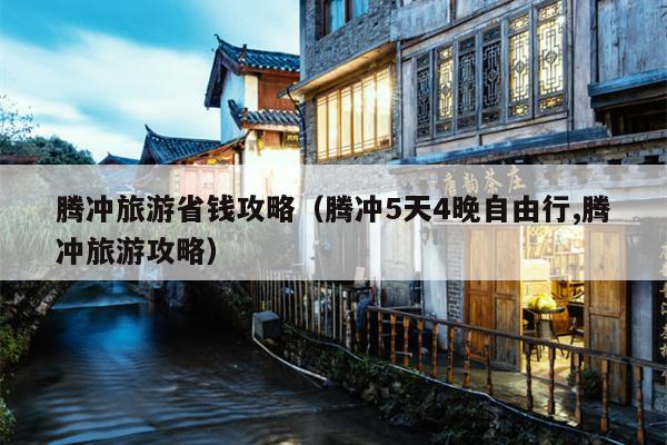 腾冲旅游省钱攻略（腾冲5天4晚自由行,腾冲旅游攻略）