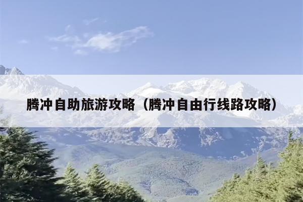 腾冲自助旅游攻略（腾冲自由行线路攻略）