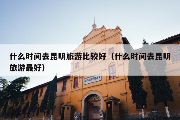 什么时间去昆明旅游比较好（什么时间去昆明旅游最好）