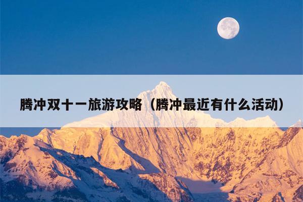 腾冲双十一旅游攻略（腾冲最近有什么活动）