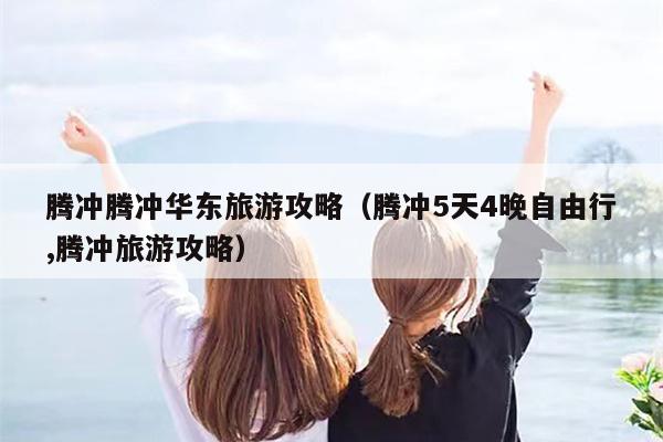 腾冲腾冲华东旅游攻略（腾冲5天4晚自由行,腾冲旅游攻略）