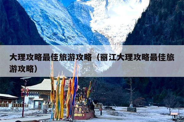 大理攻略最佳旅游攻略（丽江大理攻略最佳旅游攻略）