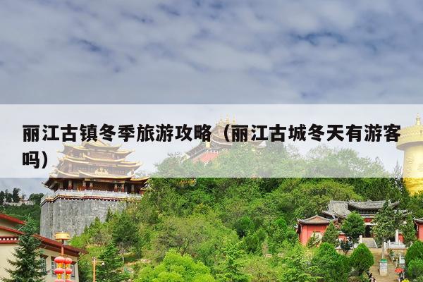 丽江古镇冬季旅游攻略（丽江古城冬天有游客吗）