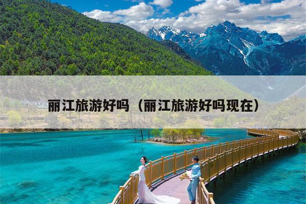 丽江旅游好吗（丽江旅游好吗现在）