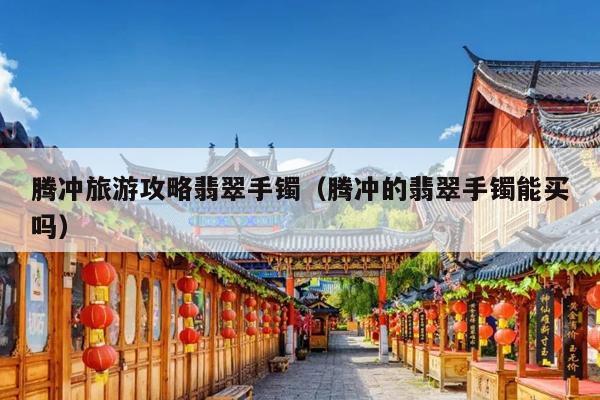 腾冲旅游攻略翡翠手镯（腾冲的翡翠手镯能买吗）