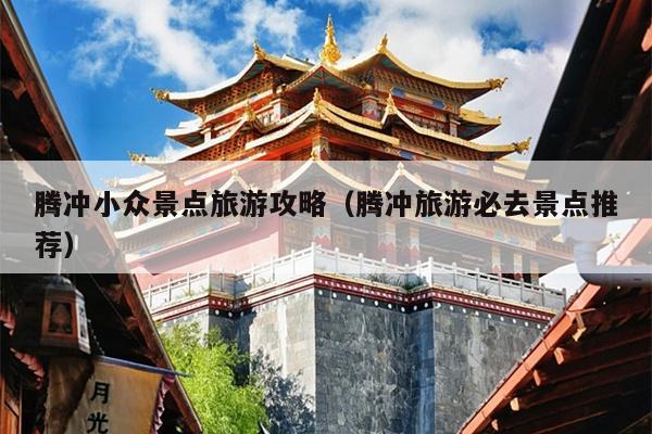 腾冲小众景点旅游攻略（腾冲旅游必去景点推荐）