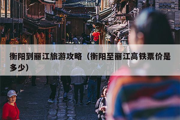 衡阳到丽江旅游攻略（衡阳至丽江高铁票价是多少）