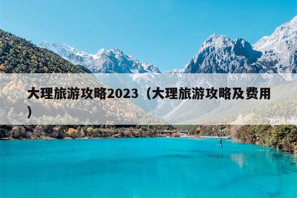 大理旅游攻略2023（大理旅游攻略及费用）