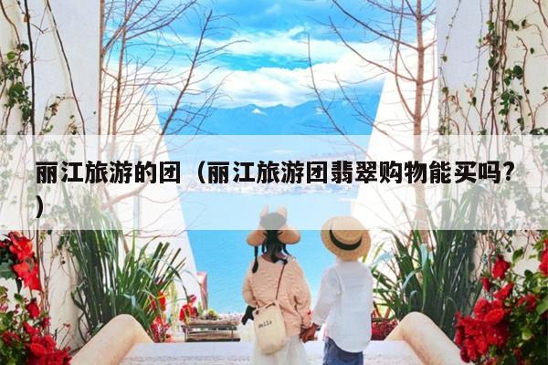 丽江旅游的团（丽江旅游团翡翠购物能买吗?）