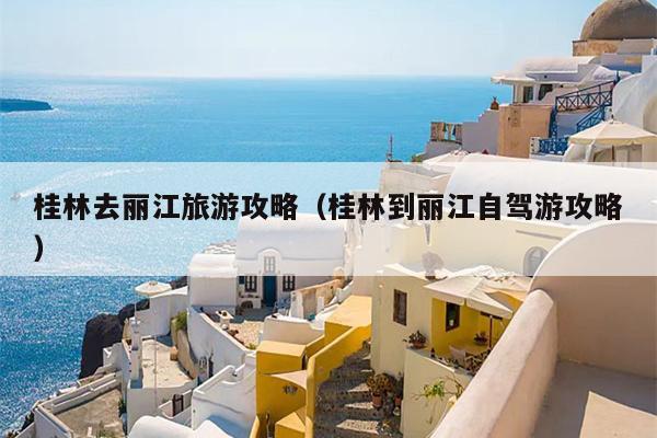 桂林去丽江旅游攻略（桂林到丽江自驾游攻略）