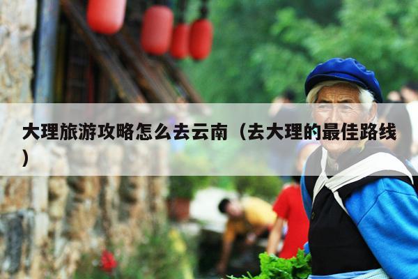 大理旅游攻略怎么去云南（去大理的最佳路线）