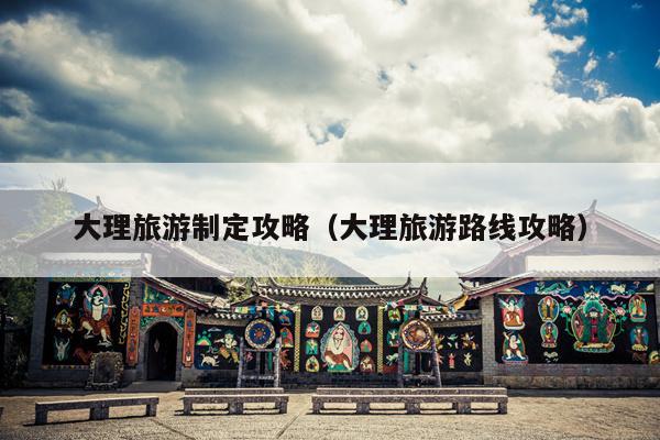 大理旅游制定攻略（大理旅游路线攻略）