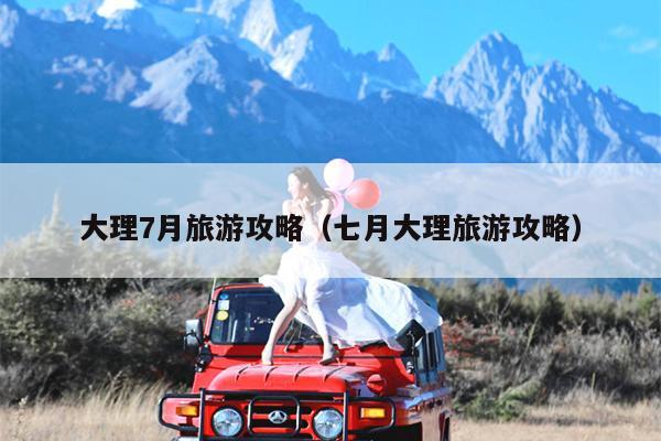 大理7月旅游攻略（七月大理旅游攻略）