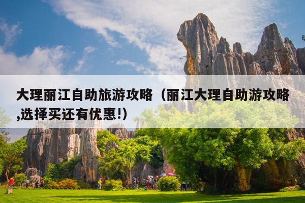 大理丽江自助旅游攻略（丽江大理自助游攻略,选择买还有优惠!）