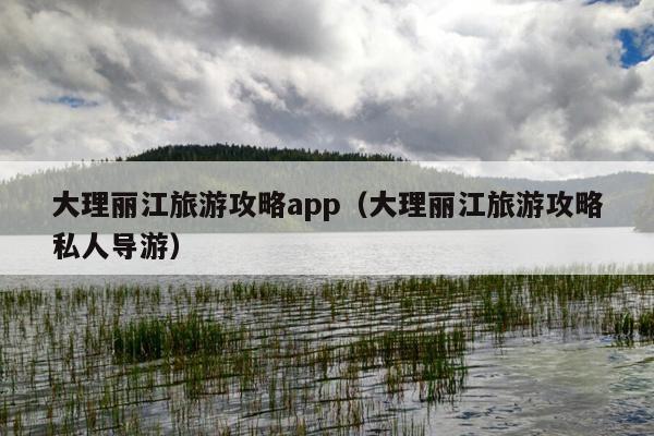 大理丽江旅游攻略app（大理丽江旅游攻略私人导游）