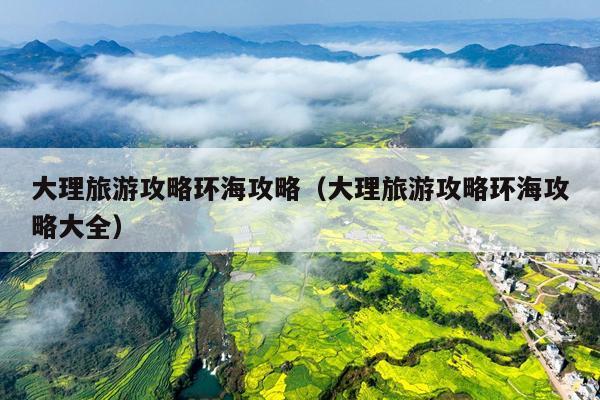 大理旅游攻略环海攻略（大理旅游攻略环海攻略大全）