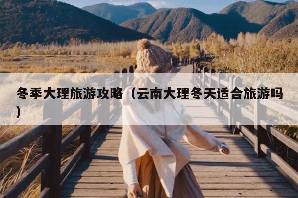 冬季大理旅游攻略（云南大理冬天适合旅游吗）