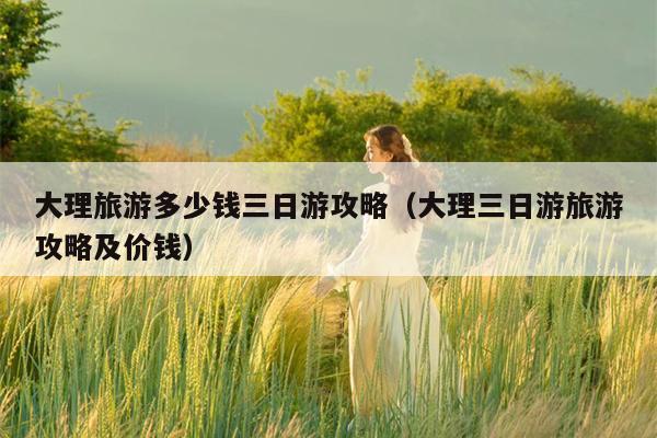 大理旅游多少钱三日游攻略（大理三日游旅游攻略及价钱）