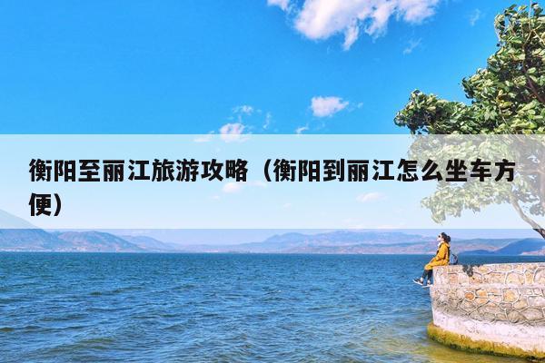 衡阳至丽江旅游攻略（衡阳到丽江怎么坐车方便）