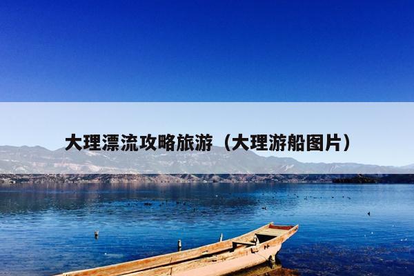 大理漂流攻略旅游（大理游船图片）