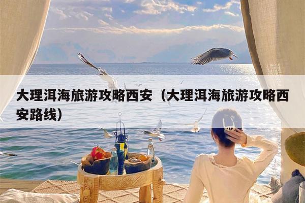 大理洱海旅游攻略西安（大理洱海旅游攻略西安路线）