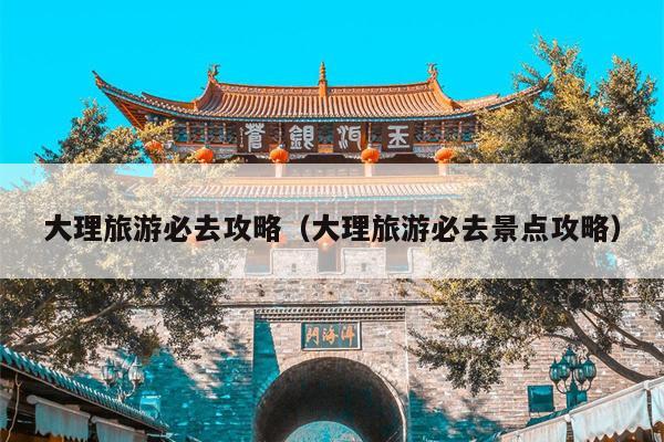 大理旅游必去攻略（大理旅游必去景点攻略）