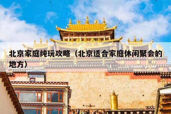 北京家庭纯玩攻略（北京适合家庭休闲聚会的地方）