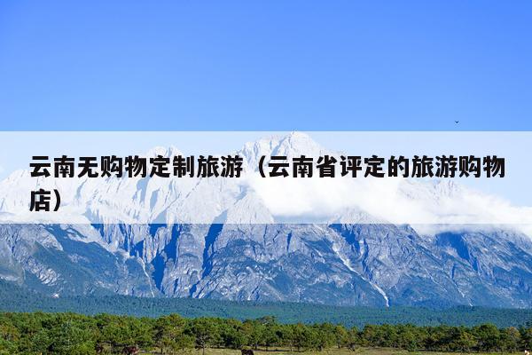 云南无购物定制旅游（云南省评定的旅游购物店）