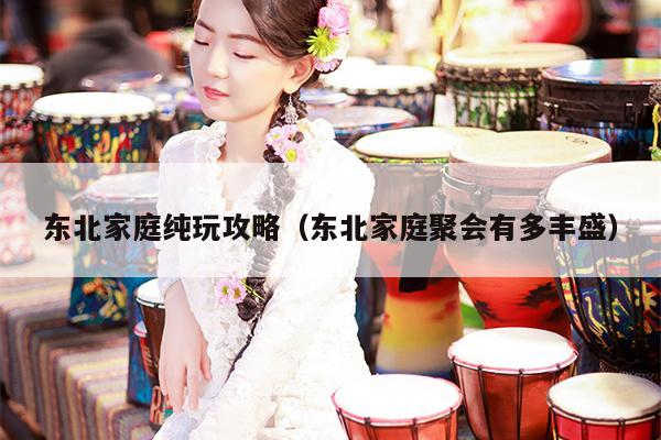 东北家庭纯玩攻略（东北家庭聚会有多丰盛）