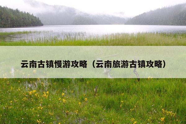 云南古镇慢游攻略（云南旅游古镇攻略）