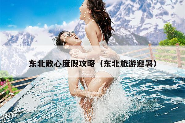东北散心度假攻略（东北旅游避暑）