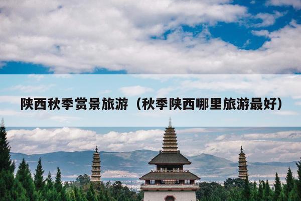 陕西秋季赏景旅游（秋季陕西哪里旅游最好）