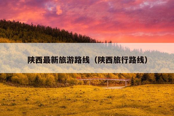 陕西最新旅游路线（陕西旅行路线）