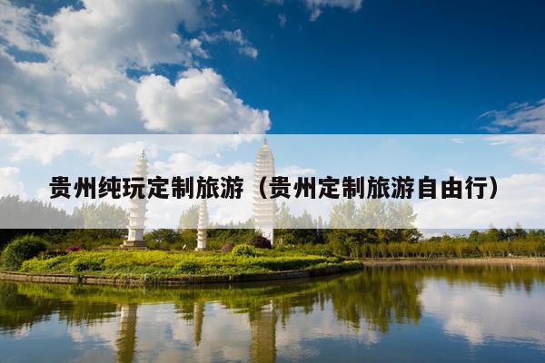 贵州纯玩定制旅游（贵州定制旅游自由行）