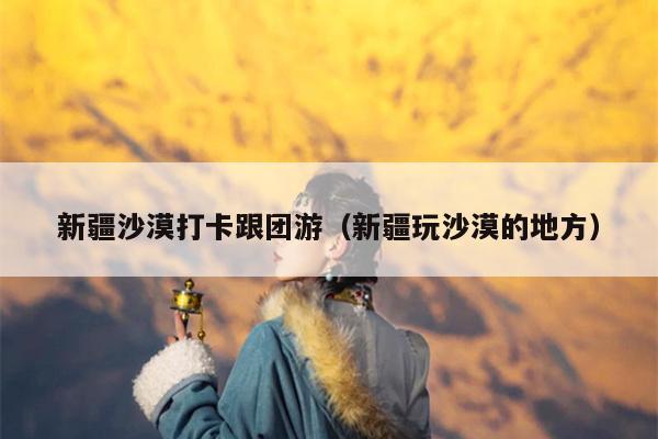 新疆沙漠打卡跟团游（新疆玩沙漠的地方）