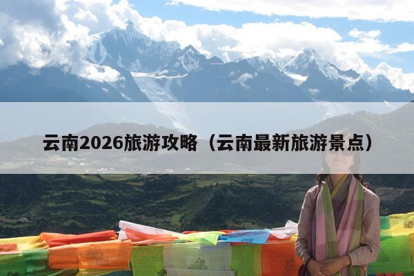 云南2026旅游攻略（云南最新旅游景点）