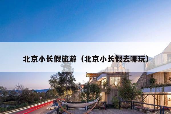 北京小长假旅游（北京小长假去哪玩）