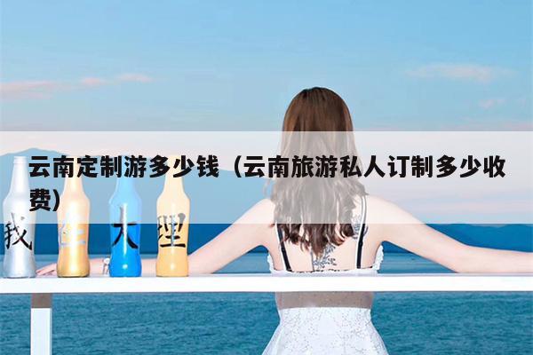 云南定制游多少钱（云南旅游私人订制多少收费）