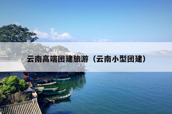 云南高端团建旅游（云南小型团建）