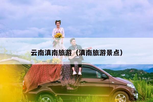 云南滇南旅游(滇南旅游景点)