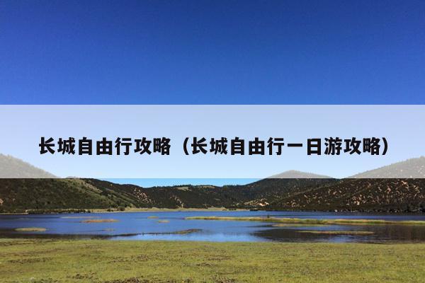 长城自由行攻略（长城自由行一日游攻略）