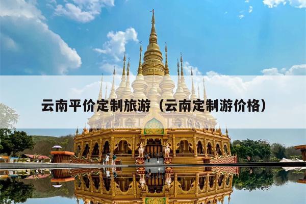 云南平价定制旅游（云南定制游价格）