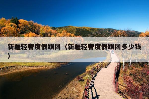 新疆轻奢度假跟团（新疆轻奢度假跟团多少钱）