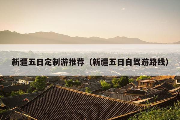 新疆五日定制游推荐（新疆五日自驾游路线）