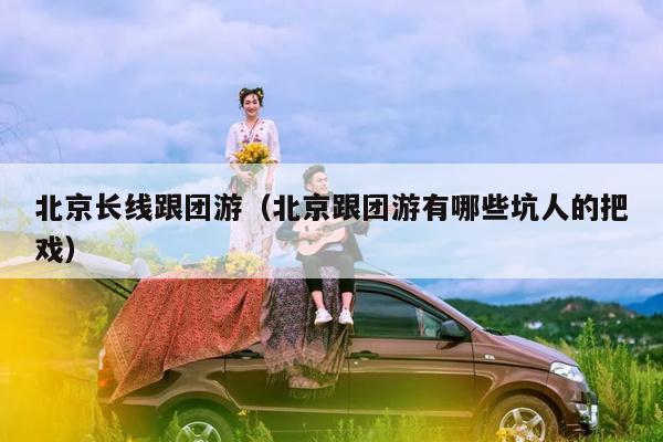 北京长线跟团游（北京跟团游有哪些坑人的把戏）